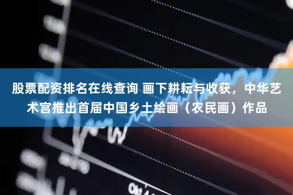 股票配资排名在线查询 画下耕耘与收获，中华艺术宫推出首届中国乡土绘画（农民画）作品