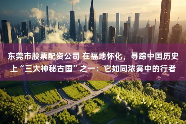东莞市股票配资公司 在福地怀化，寻踪中国历史上“三大神秘古国”之一：它如同浓雾中的行者