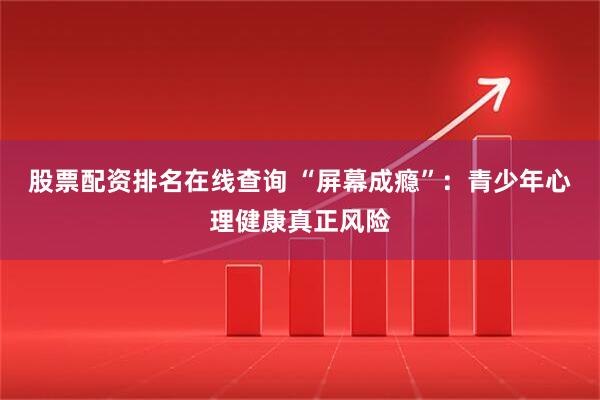 股票配资排名在线查询 “屏幕成瘾”：青少年心理健康真正风险