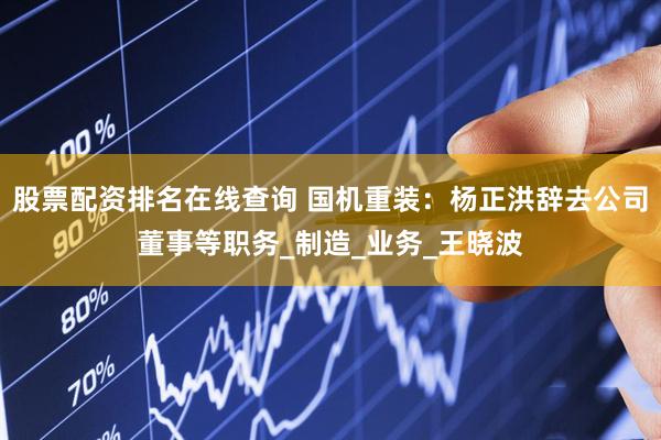 股票配资排名在线查询 国机重装：杨正洪辞去公司董事等职务_制造_业务_王晓波