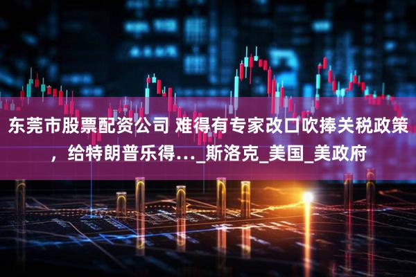 东莞市股票配资公司 难得有专家改口吹捧关税政策，给特朗普乐得…_斯洛克_美国_美政府