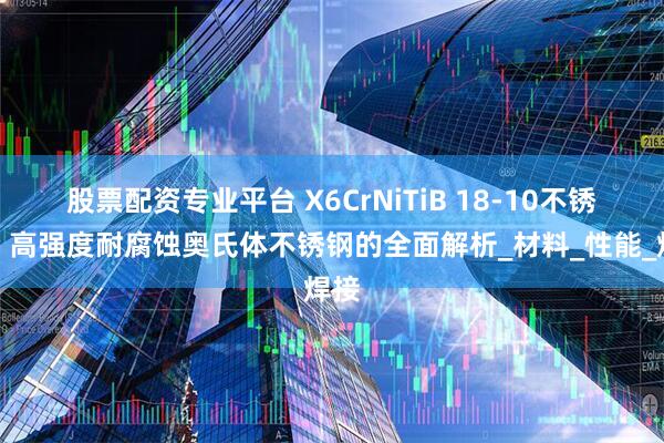 股票配资专业平台 X6CrNiTiB 18-10不锈钢：高强度耐腐蚀奥氏体不锈钢的全面解析_材料_性能_焊接