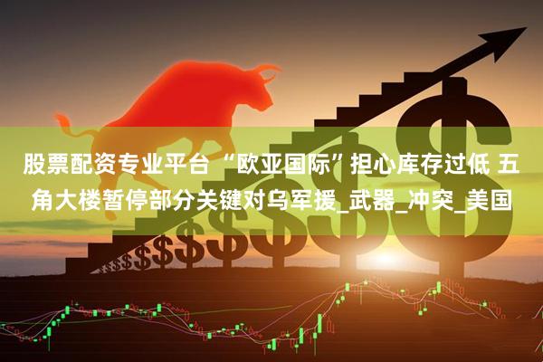 股票配资专业平台 “欧亚国际”担心库存过低 五角大楼暂停部分关键对乌军援_武器_冲突_美国