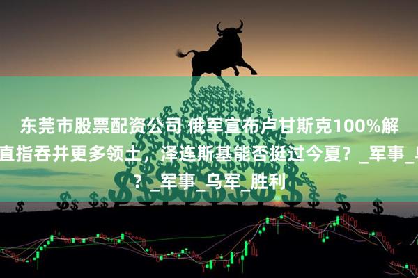 东莞市股票配资公司 俄军宣布卢甘斯克100%解放，普京直指吞并更多领土，泽连斯基能否挺过今夏？_军事_乌军_胜利