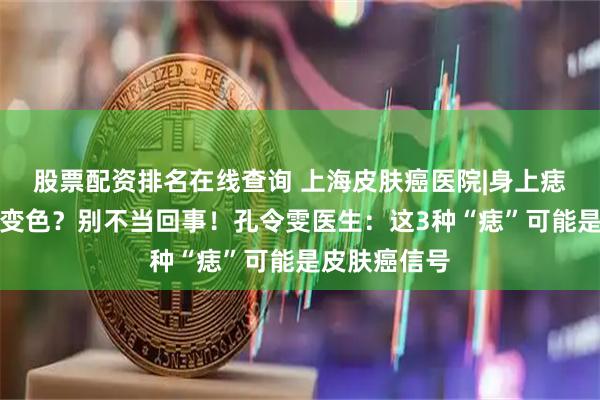 股票配资排名在线查询 上海皮肤癌医院|身上痣突然变大、变色？别不当回事！孔令雯医生：这3种“痣”可能是皮肤癌信号