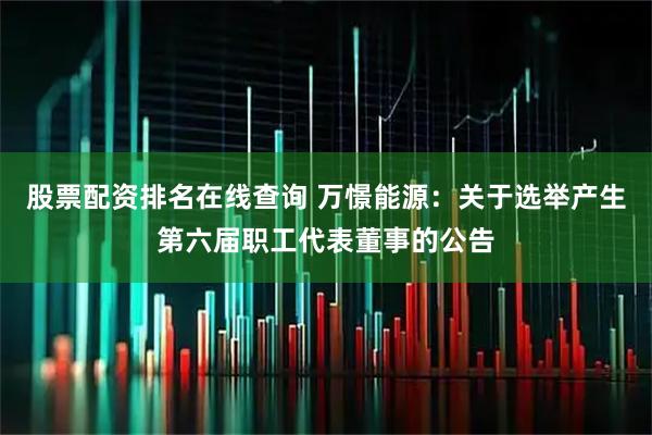 股票配资排名在线查询 万憬能源：关于选举产生第六届职工代表董事的公告
