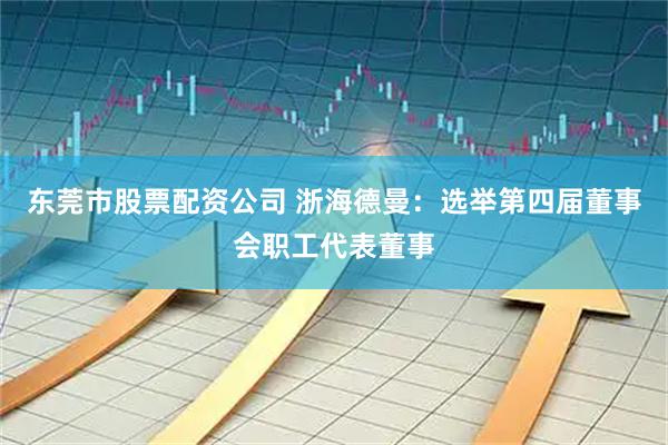 东莞市股票配资公司 浙海德曼：选举第四届董事会职工代表董事