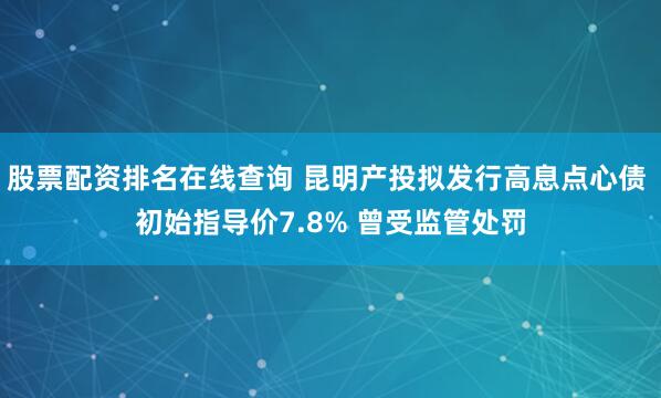 股票配资排名在线查询 昆明产投拟发行高息点心债 初始指导价7.8% 曾受监管处罚
