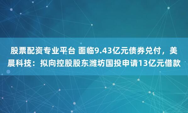 股票配资专业平台 面临9.43亿元债券兑付，美晨科技：拟向控股股东潍坊国投申请13亿元借款