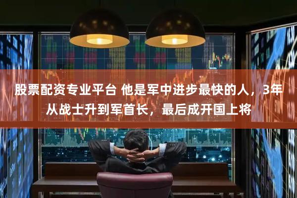 股票配资专业平台 他是军中进步最快的人，3年从战士升到军首长，最后成开国上将