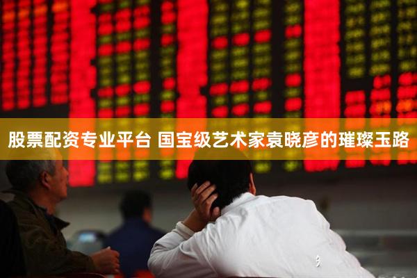股票配资专业平台 国宝级艺术家袁晓彦的璀璨玉路