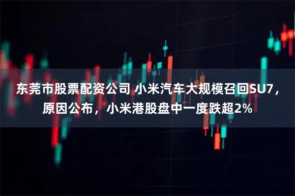 东莞市股票配资公司 小米汽车大规模召回SU7，原因公布，小米港股盘中一度跌超2%