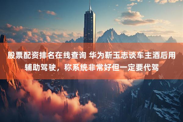 股票配资排名在线查询 华为靳玉志谈车主酒后用辅助驾驶，称系统非常好但一定要代驾