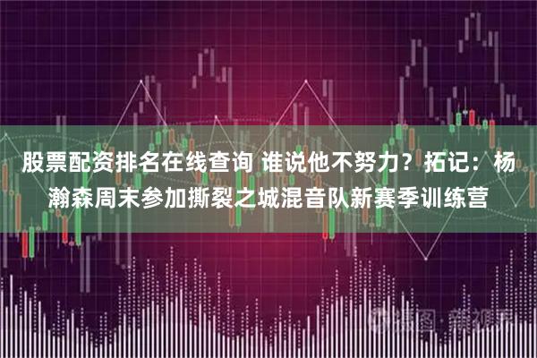 股票配资排名在线查询 谁说他不努力？拓记：杨瀚森周末参加撕裂之城混音队新赛季训练营