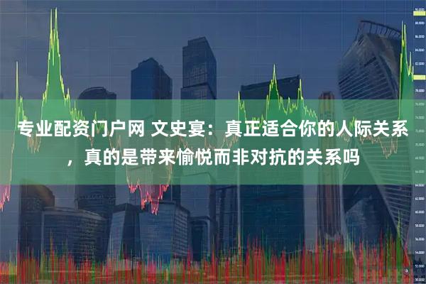 专业配资门户网 文史宴：真正适合你的人际关系，真的是带来愉悦而非对抗的关系吗