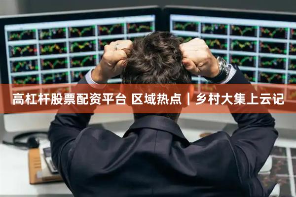 高杠杆股票配资平台 区域热点｜乡村大集上云记