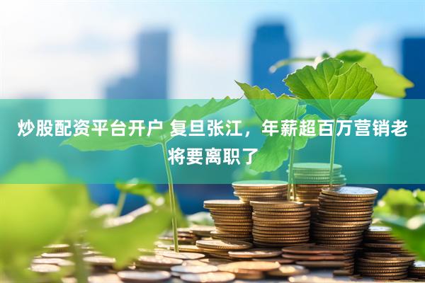 炒股配资平台开户 复旦张江，年薪超百万营销老将要离职了