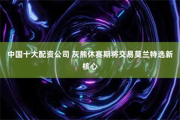 中国十大配资公司 灰熊休赛期将交易莫兰特选新核心