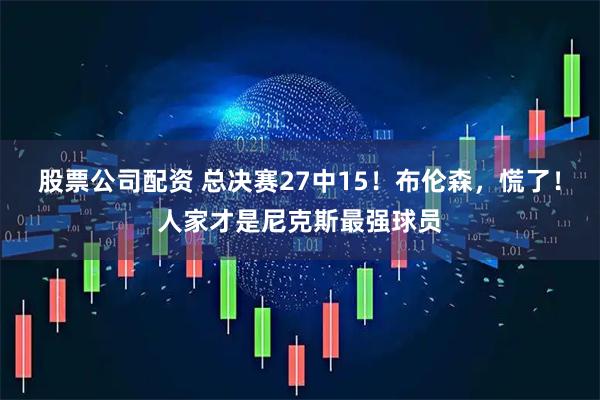 股票公司配资 总决赛27中15！布伦森，慌了！人家才是尼克斯最强球员